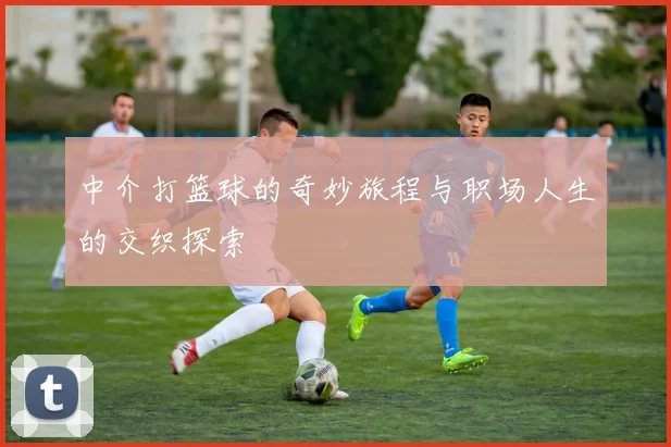 中介打篮球的奇妙旅程与职场人生的交织探索