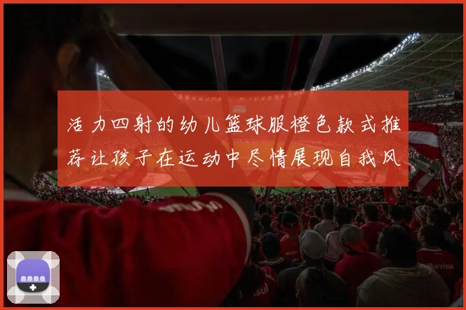活力四射的幼儿篮球服橙色款式推荐让孩子在运动中尽情展现自我风采