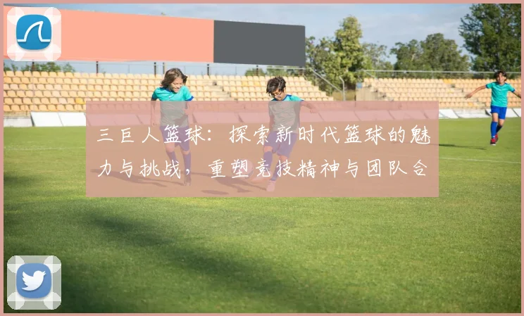 三巨人篮球：探索新时代篮球的魅力与挑战，重塑竞技精神与团队合作的典范